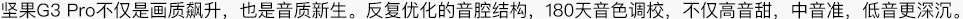 坚果G3pro不仅是画质飙升，也是音质新生。反复优化的音腔结构，180天音色调校，不仅高音甜，中音准，低音更深沉。