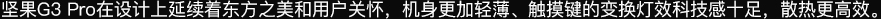 坚果G3pro在设计上延续着东方之美和用户关怀，机身更加轻薄、触摸键的变换灯效科技感十足，散热更高效。